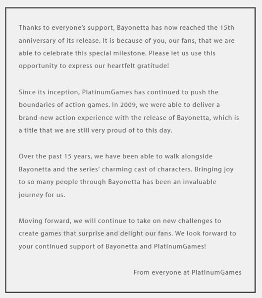 Statement reads: "  Thanks to everyone’s support, Bayonetta has now reached the 15th anniversary of its release. It is because of you, our fans, that we are able to celebrate this special milestone. Please let us use this opportunity to express our heartfelt gratitude!  Since its inception, PlatinumGames has continued to push the boundaries of action games. In 2009, we were able to deliver a brand-new action experience with the release of Bayonetta, which is a title that we are still very proud of to this day.  Over the past 15 years, we have been able to walk alongside Bayonetta and the series’ charming cast of characters. Bringing joy to so many people through Bayonetta has been an invaluable journey for us.  Moving forward, we will continue to take on new challenges to create games that surprise and delight our fans. We look forward to your continued support of Bayonetta and PlatinumGames!  From everyone at PlatinumGames"